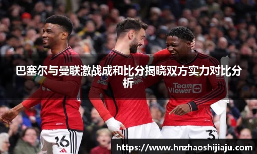 巴塞尔与曼联激战成和比分揭晓双方实力对比分析